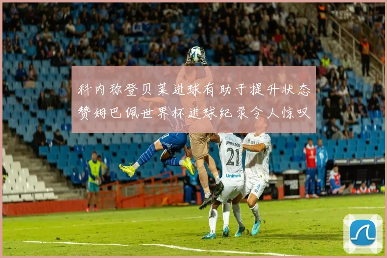 科内称登贝莱进球有助于提升状态赞姆巴佩世界杯进球纪录令人惊叹