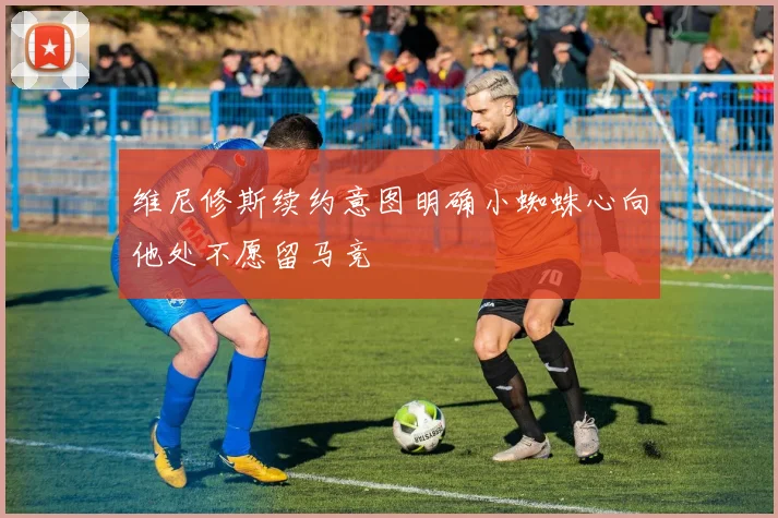 维尼修斯续约意图明确小蜘蛛心向他处不愿留马竞