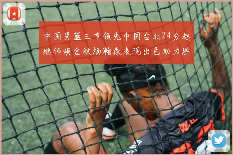 中国男篮三节领先中国台北24分赵继伟胡金秋杨瀚森表现出色助力胜利
