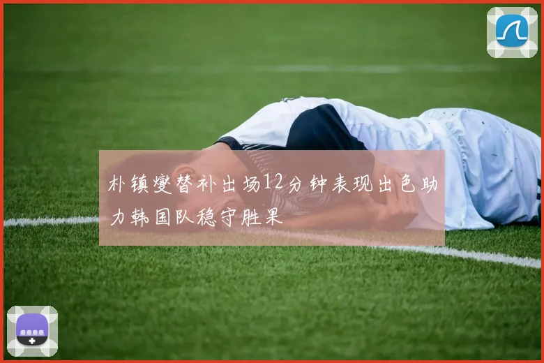 朴镇燮替补出场12分钟表现出色助力韩国队稳守胜果