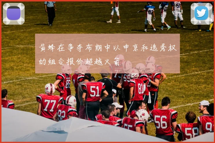 黄蜂在争夺布朗中以申京和选秀权的组合报价超越火箭