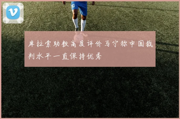 库拉索助教高度评价马宁称中国裁判水平一直保持优秀