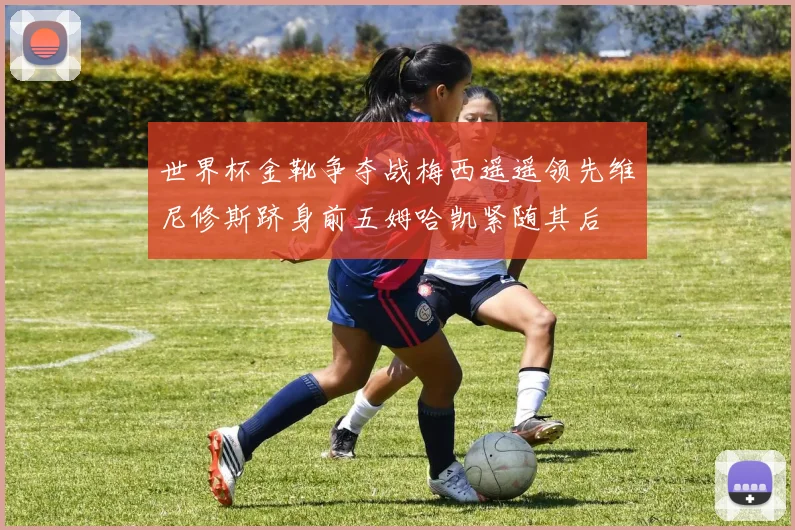 世界杯金靴争夺战梅西遥遥领先维尼修斯跻身前五姆哈凯紧随其后
