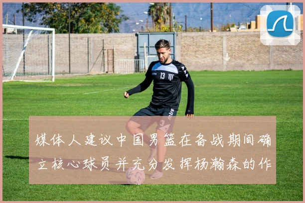 媒体人建议中国男篮在备战期间确立核心球员并充分发挥杨瀚森的作用