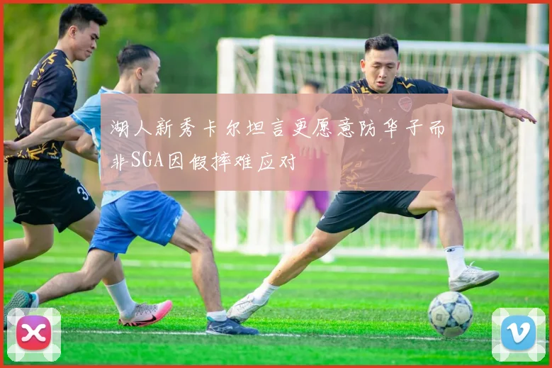 湖人新秀卡尔坦言更愿意防华子而非SGA因假摔难应对