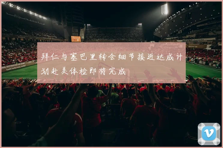 拜仁与塞巴里转会细节接近达成计划赴美体检即将完成