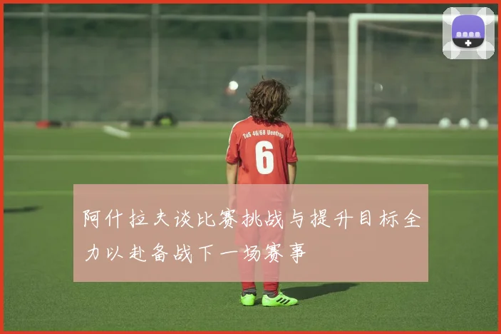 阿什拉夫谈比赛挑战与提升目标全力以赴备战下一场赛事